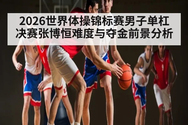 2026世界体操锦标赛男子单杠决赛张博恒难度与夺金前景分析