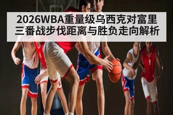 2026WBA重量级乌西克对富里三番战步伐距离与胜负走向解析